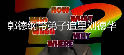 郭德纲带追星众徒刘德慕弟子弟狂华 喊羡